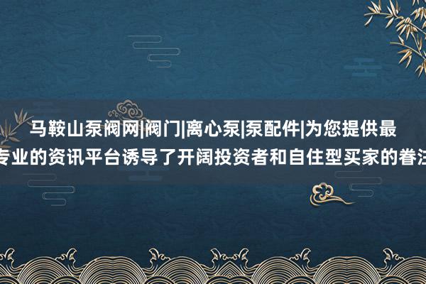 马鞍山泵阀网|阀门|离心泵|泵配件|为您提供最专业的资讯平台诱导了开阔投资者和自住型买家的眷注