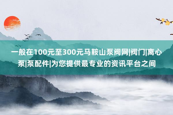 一般在100元至300元﻿马鞍山泵阀网|阀门|离心泵|泵配件|为您提供最专业的资讯平台之间